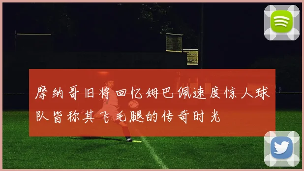 摩纳哥旧将回忆姆巴佩速度惊人球队皆称其飞毛腿的传奇时光