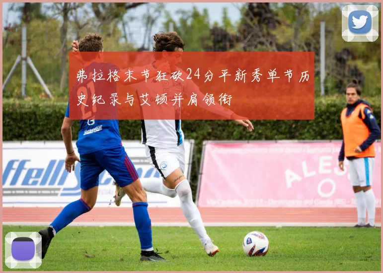 弗拉格末节狂砍24分平新秀单节历史纪录与艾顿并肩领衔