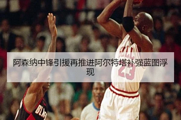 阿森纳中锋引援再推进阿尔特塔补强蓝图浮现